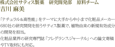 株式会社サティス製薬　研究開発部　原料チーム 吉川 麻美　「ナチュラル＆高性能」をテーマに大手から中小まで化粧品メーカー680社の研究開発を担うサティス製薬で、植物由来の新規有効成分の開発を担当。化粧品業界の研究専門誌「フレグランスジャーナル」への論文寄稿やTV取材にも対応。 